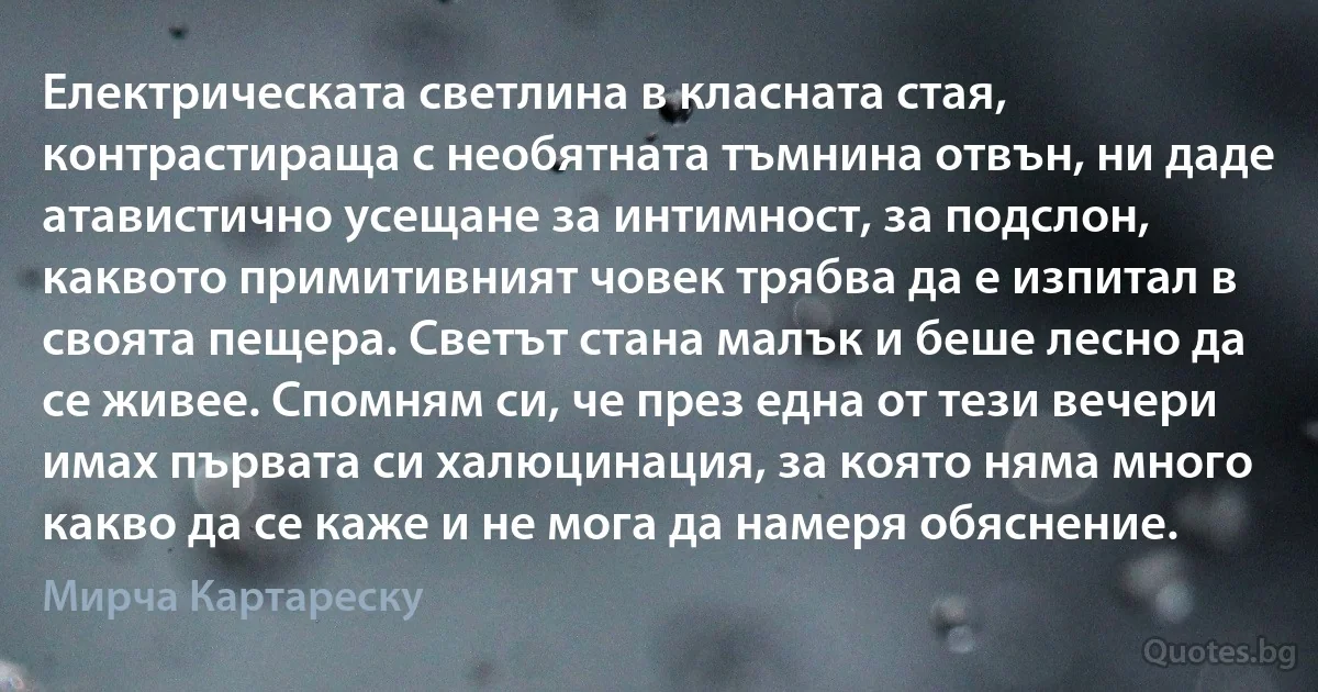 Електрическата светлина в класната стая, контрастираща с необятната тъмнина отвън, ни даде атавистично усещане за интимност, за подслон, каквото примитивният човек трябва да е изпитал в своята пещера. Светът стана малък и беше лесно да се живее. Спомням си, че през една от тези вечери имах първата си халюцинация, за която няма много какво да се каже и не мога да намеря обяснение. (Мирча Картареску)