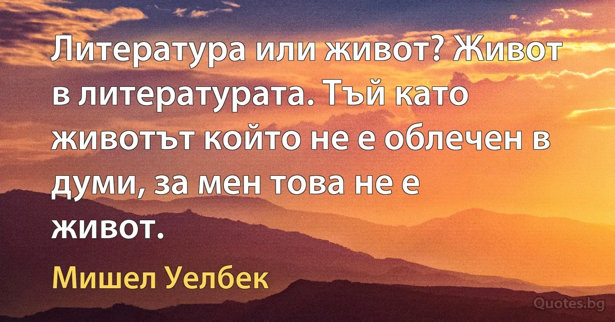 Литература или живот? Живот в литературата. Тъй като животът който не е облечен в думи, за мен това не е живот. (Мишел Уелбек)