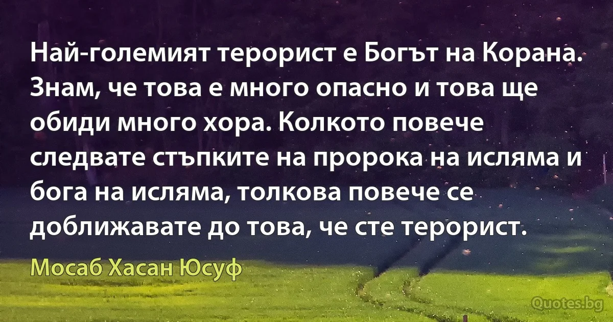 Най-големият терорист е Богът на Корана. Знам, че това е много опасно и това ще обиди много хора. Колкото повече следвате стъпките на пророка на исляма и бога на исляма, толкова повече се доближавате до това, че сте терорист. (Мосаб Хасан Юсуф)