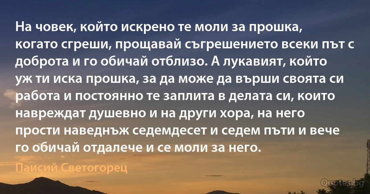 На човек, който искрено те моли за прошка, когато сгреши, прощавай съгрешението всеки път с доброта и го обичай отблизо. А лукавият, който уж ти иска прошка, за да може да върши своята си работа и постоянно те заплита в делата си, които навреждат душевно и на други хора, на него прости наведнъж седемдесет и седем пъти и вече го обичай отдалече и се моли за него. (Паисий Светогорец)