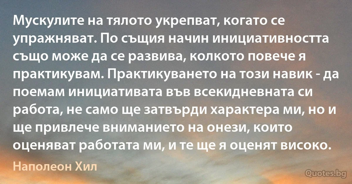 Мускулите на тялото укрепват, когато се упражняват. По същия начин инициативността също може да се развива, колкото повече я практикувам. Практикуването на този навик - да поемам инициативата във всекидневната си работа, не само ще затвърди характера ми, но и ще привлече вниманието на онези, които оценяват работата ми, и те ще я оценят високо. (Наполеон Хил)