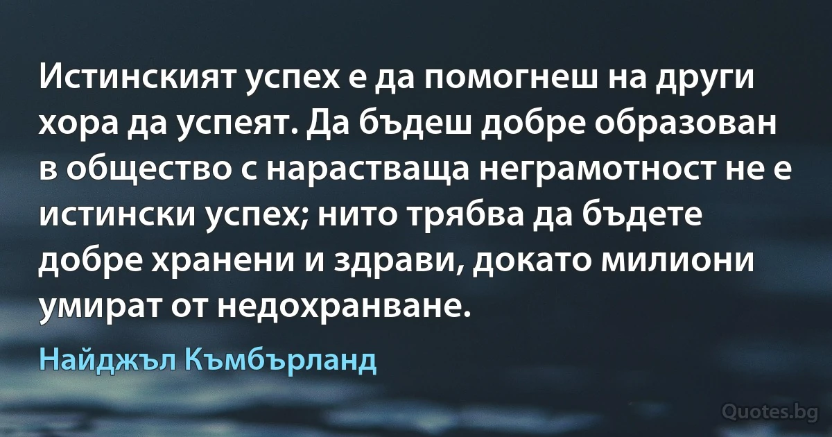 Истинският успех е да помогнеш на други хора да успеят. Да бъдеш добре образован в общество с нарастваща неграмотност не е истински успех; нито трябва да бъдете добре хранени и здрави, докато милиони умират от недохранване. (Найджъл Къмбърланд)