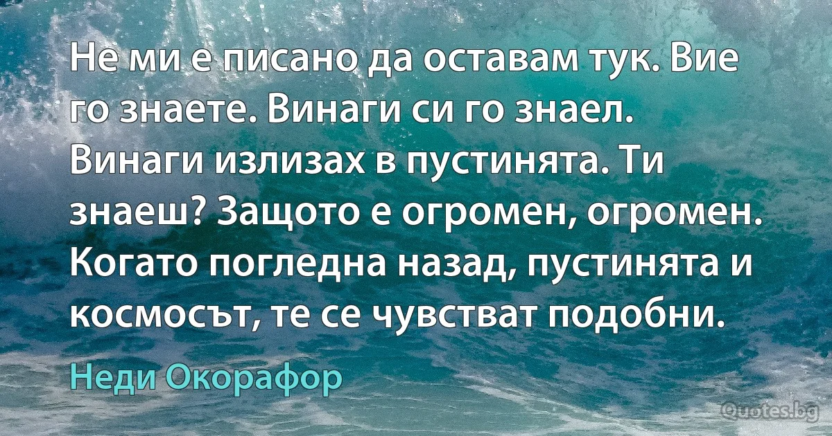 Не ми е писано да оставам тук. Вие го знаете. Винаги си го знаел. Винаги излизах в пустинята. Ти знаеш? Защото е огромен, огромен. Когато погледна назад, пустинята и космосът, те се чувстват подобни. (Неди Окорафор)