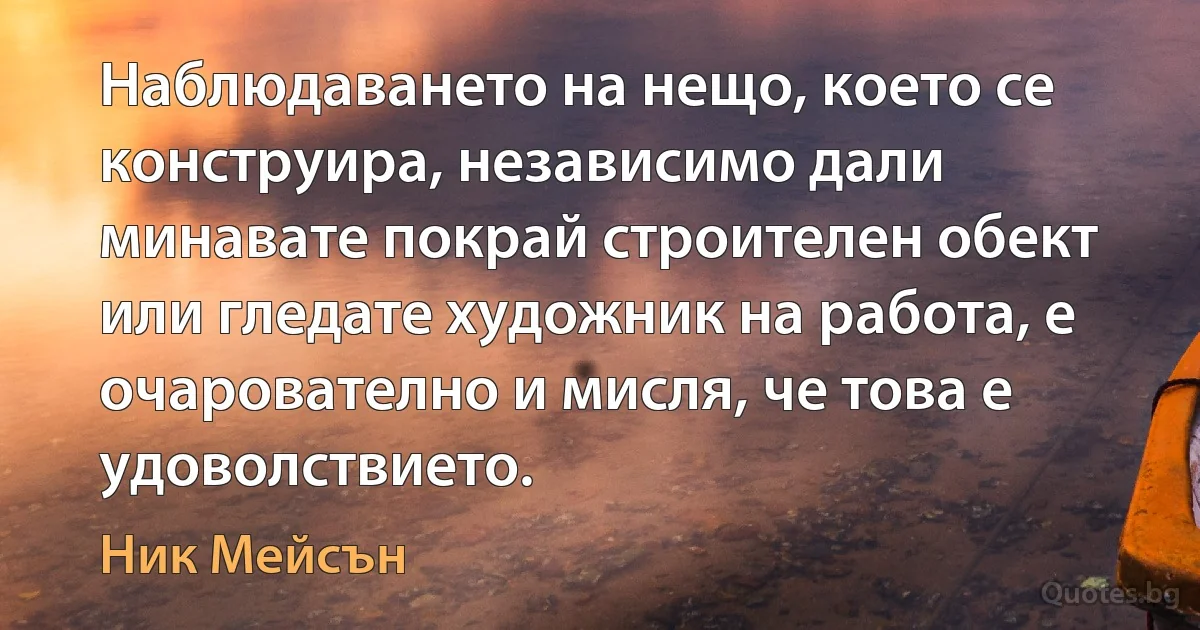 Наблюдаването на нещо, което се конструира, независимо дали минавате покрай строителен обект или гледате художник на работа, е очарователно и мисля, че това е удоволствието. (Ник Мейсън)