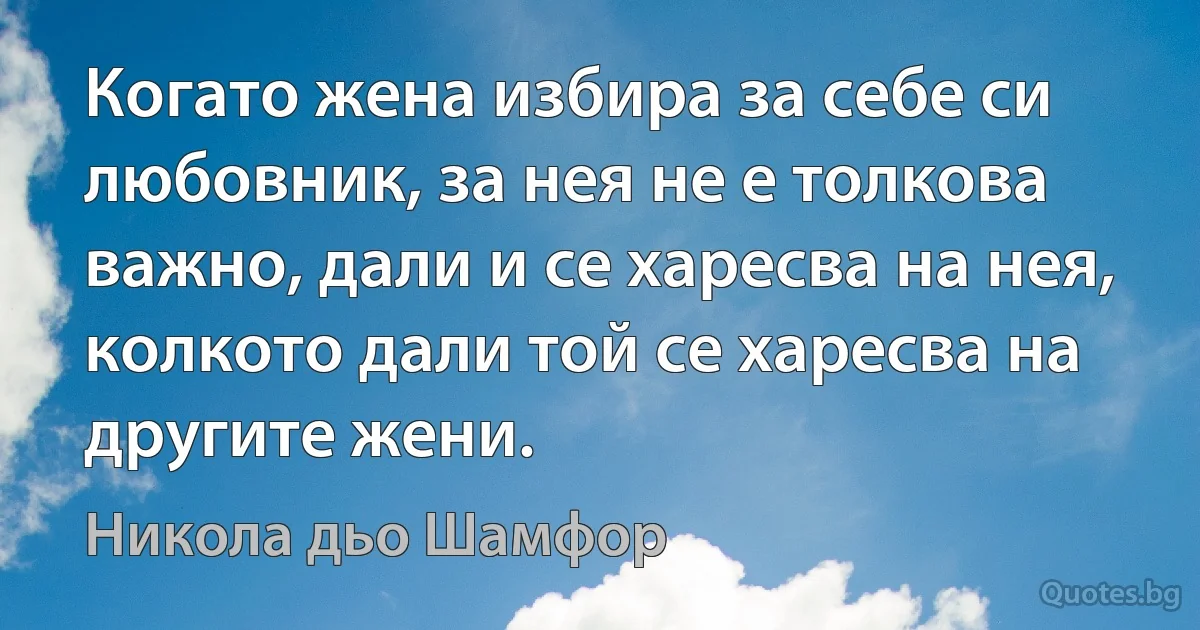 Когато жена избира за себе си любовник, за нея не е толкова важно, дали и се харесва на нея, колкото дали той се харесва на другите жени. (Никола дьо Шамфор)