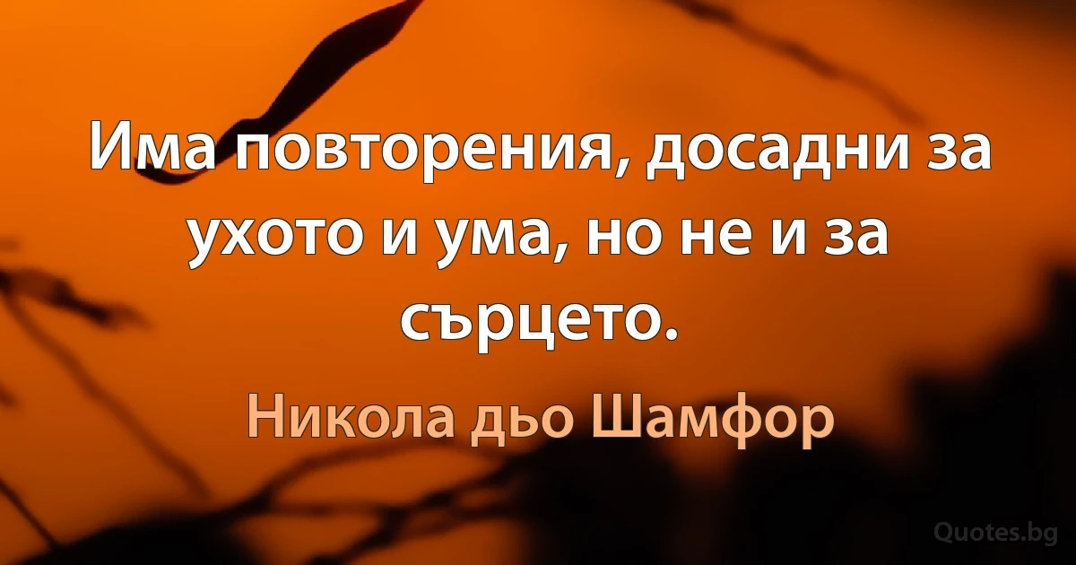 Има повторения, досадни за ухото и ума, но не и за сърцето. (Никола дьо Шамфор)