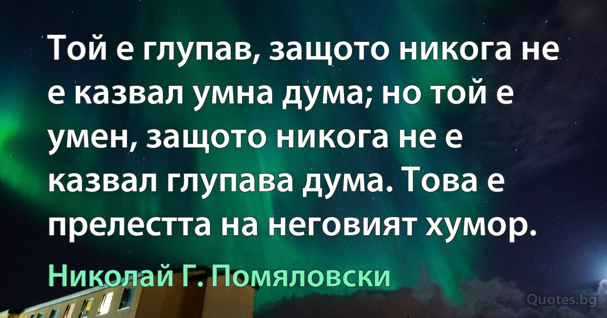 Той е глупав, защото никога не е казвал умна дума; но той е умен, защото никога не е казвал глупава дума. Това е прелестта на неговият хумор. (Николай Г. Помяловски)