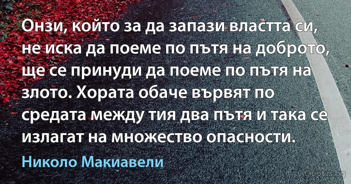 Онзи, който за да запази властта си, не иска да поеме по пътя на доброто, ще се принуди да поеме по пътя на злото. Хората обаче вървят по средата между тия два пътя и така се излагат на множество опасности. (Николо Макиавели)