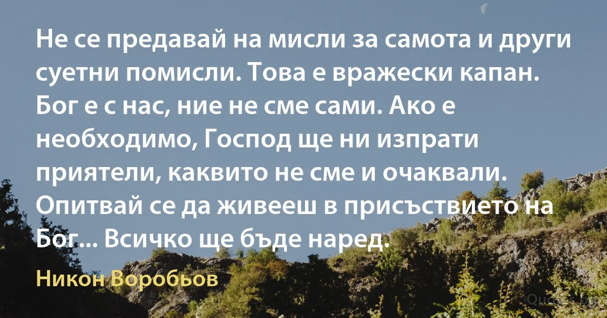 Не се предавай на мисли за самота и други суетни помисли. Това е вражески капан. Бог е с нас, ние не сме сами. Ако е необходимо, Господ ще ни изпрати приятели, каквито не сме и очаквали. Опитвай се да живееш в присъствието на Бог... Всичко ще бъде наред. (Никон Воробьов)