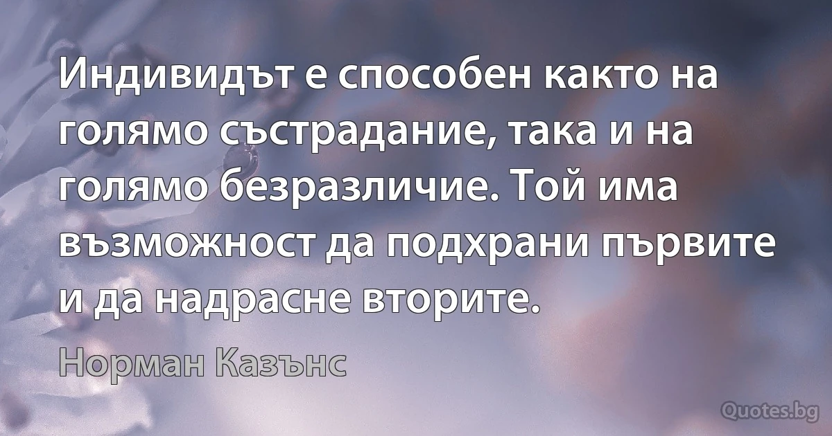 Индивидът е способен както на голямо състрадание, така и на голямо безразличие. Той има възможност да подхрани първите и да надрасне вторите. (Норман Казънс)