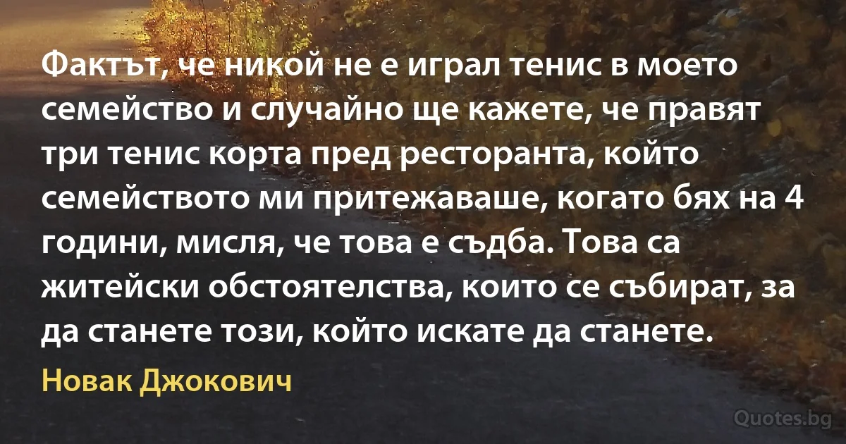 Фактът, че никой не е играл тенис в моето семейство и случайно ще кажете, че правят три тенис корта пред ресторанта, който семейството ми притежаваше, когато бях на 4 години, мисля, че това е съдба. Това са житейски обстоятелства, които се събират, за да станете този, който искате да станете. (Новак Джокович)