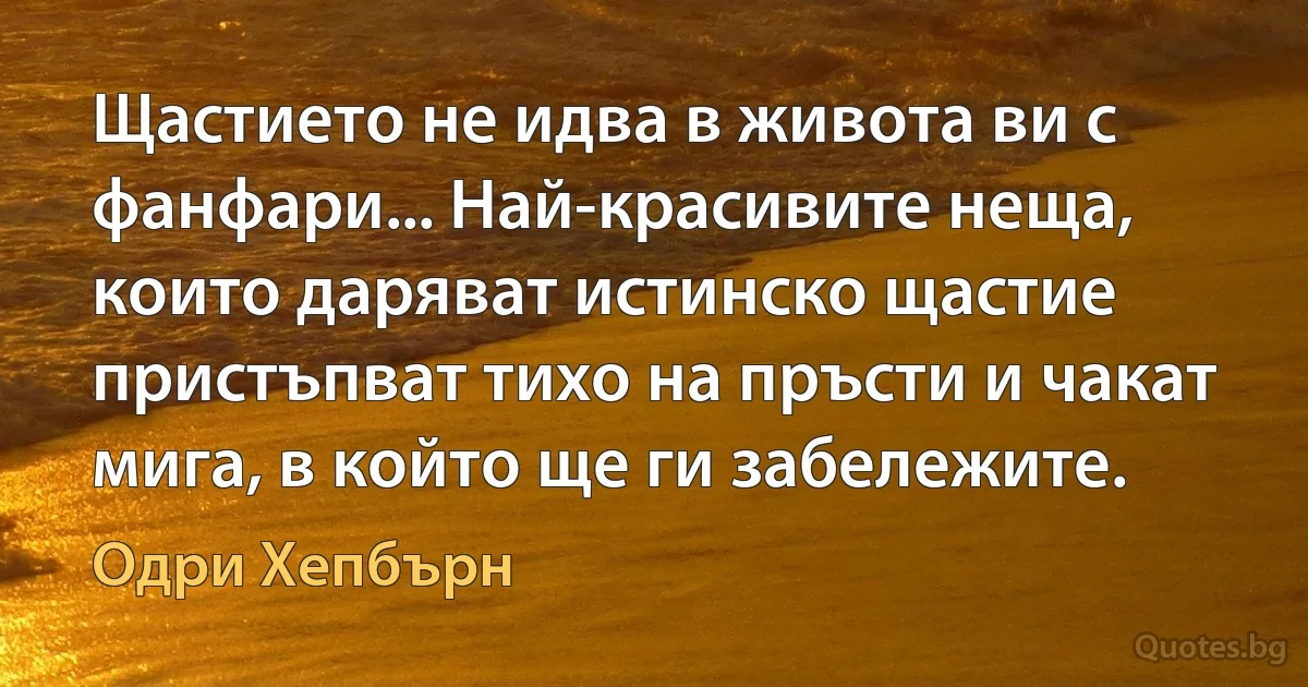 Щастието не идва в живота ви с фанфари... Най-красивите неща, които даряват истинско щастие пристъпват тихо на пръсти и чакат мига, в който ще ги забележите. (Одри Хепбърн)