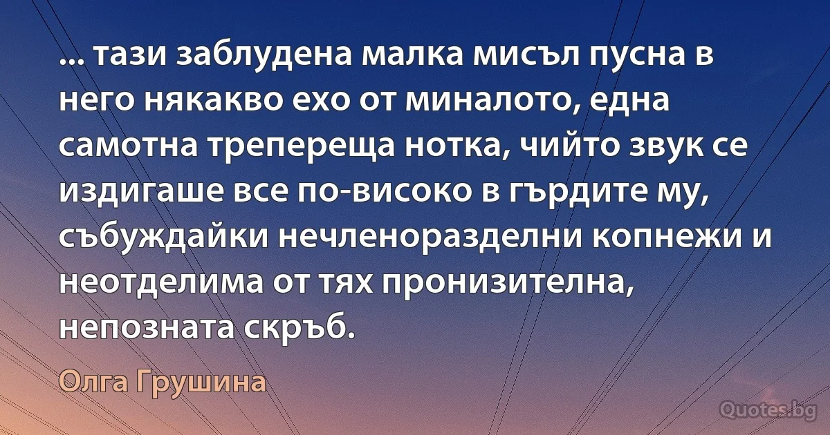 ... тази заблудена малка мисъл пусна в него някакво ехо от миналото, една самотна трепереща нотка, чийто звук се издигаше все по-високо в гърдите му, събуждайки нечленоразделни копнежи и неотделима от тях пронизителна, непозната скръб. (Олга Грушина)