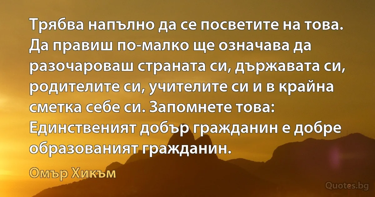 Трябва напълно да се посветите на това. Да правиш по-малко ще означава да разочароваш страната си, държавата си, родителите си, учителите си и в крайна сметка себе си. Запомнете това: Единственият добър гражданин е добре образованият гражданин. (Омър Хикъм)