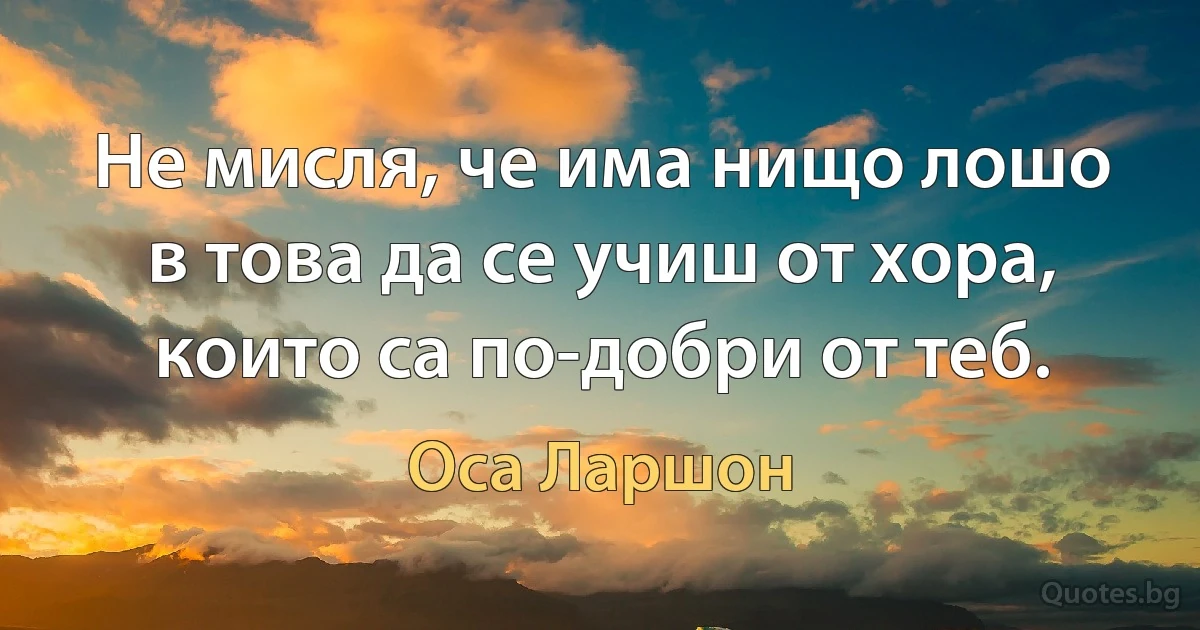 Не мисля, че има нищо лошо в това да се учиш от хора, които са по-добри от теб. (Оса Ларшон)