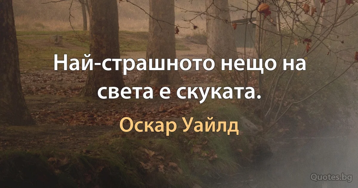 Най-страшното нещо на света е скуката. (Оскар Уайлд)