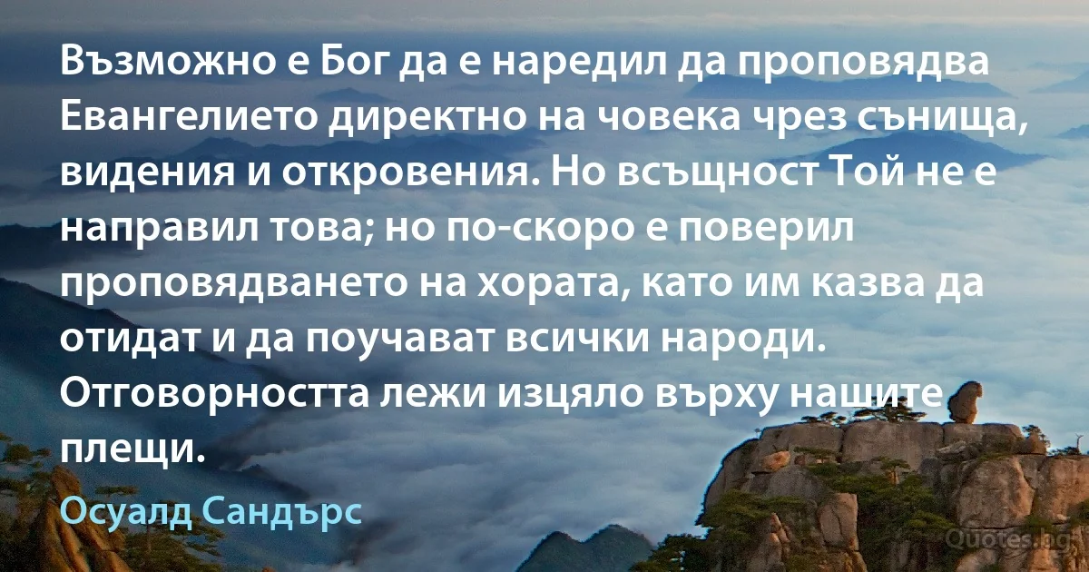 Възможно е Бог да е наредил да проповядва Евангелието директно на човека чрез сънища, видения и откровения. Но всъщност Той не е направил това; но по-скоро е поверил проповядването на хората, като им казва да отидат и да поучават всички народи. Отговорността лежи изцяло върху нашите плещи. (Осуалд Сандърс)