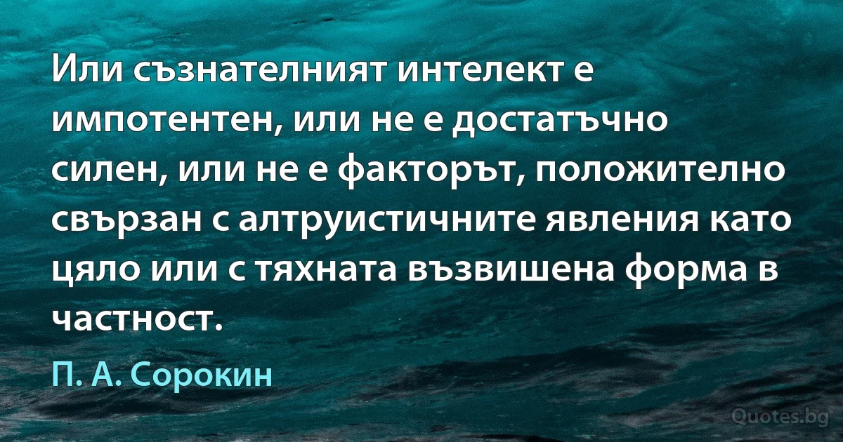 Или съзнателният интелект е импотентен, или не е достатъчно силен, или не е факторът, положително свързан с алтруистичните явления като цяло или с тяхната възвишена форма в частност. (П. А. Сорокин)