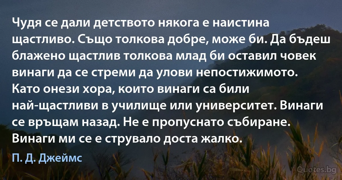 Чудя се дали детството някога е наистина щастливо. Също толкова добре, може би. Да бъдеш блажено щастлив толкова млад би оставил човек винаги да се стреми да улови непостижимото. Като онези хора, които винаги са били най-щастливи в училище или университет. Винаги се връщам назад. Не е пропуснато събиране. Винаги ми се е струвало доста жалко. (П. Д. Джеймс)