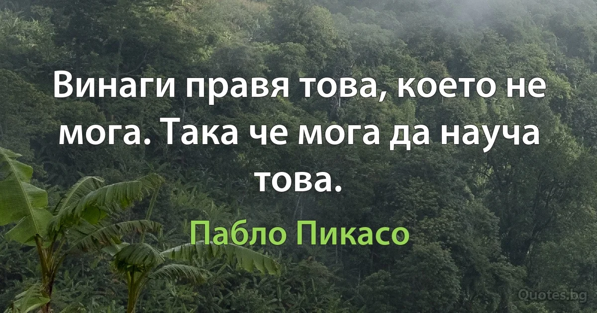 Винаги правя това, което не мога. Така че мога да науча това. (Пабло Пикасо)