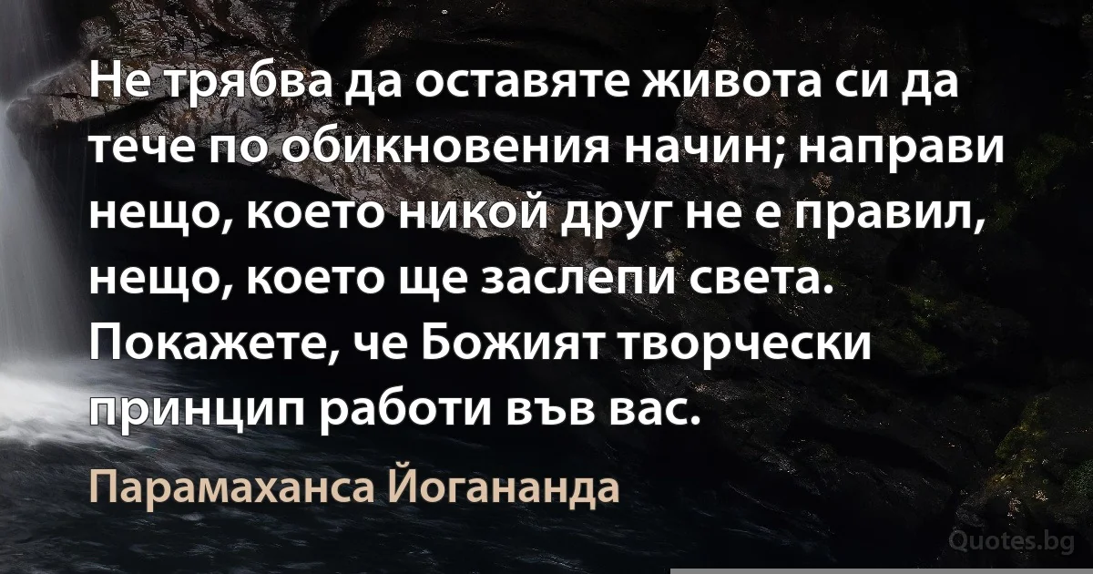 Не трябва да оставяте живота си да тече по обикновения начин; направи нещо, което никой друг не е правил, нещо, което ще заслепи света. Покажете, че Божият творчески принцип работи във вас. (Парамаханса Йогананда)