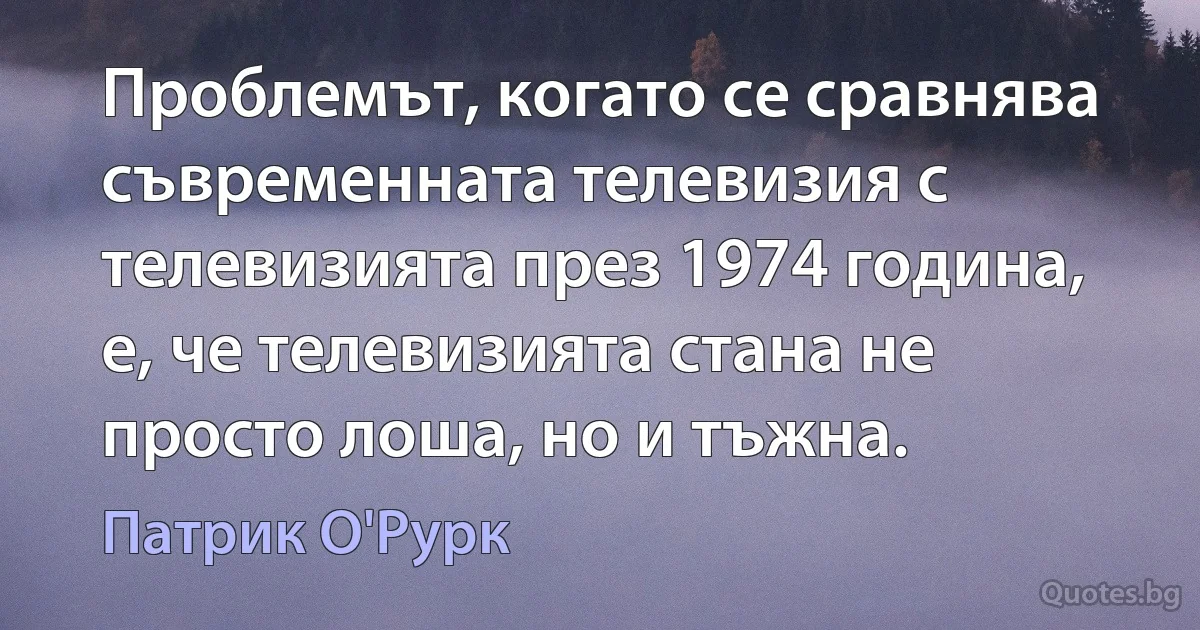 Проблемът, когато се сравнява съвременната телевизия с телевизията през 1974 година, е, че телевизията стана не просто лоша, но и тъжна. (Патрик О'Рурк)