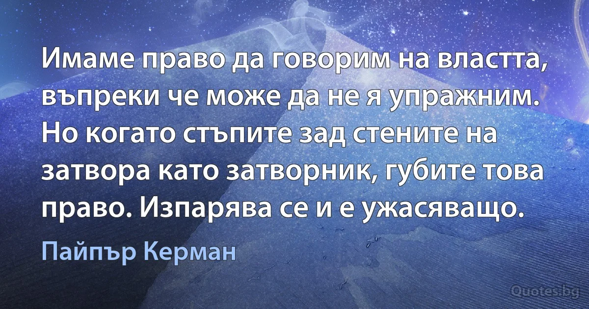 Имаме право да говорим на властта, въпреки че може да не я упражним. Но когато стъпите зад стените на затвора като затворник, губите това право. Изпарява се и е ужасяващо. (Пайпър Керман)