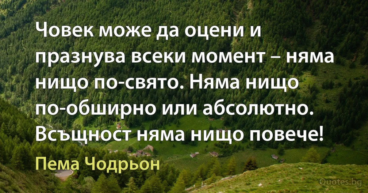 Човек може да оцени и празнува всеки момент – няма нищо по-свято. Няма нищо по-обширно или абсолютно. Всъщност няма нищо повече! (Пема Чодрьон)