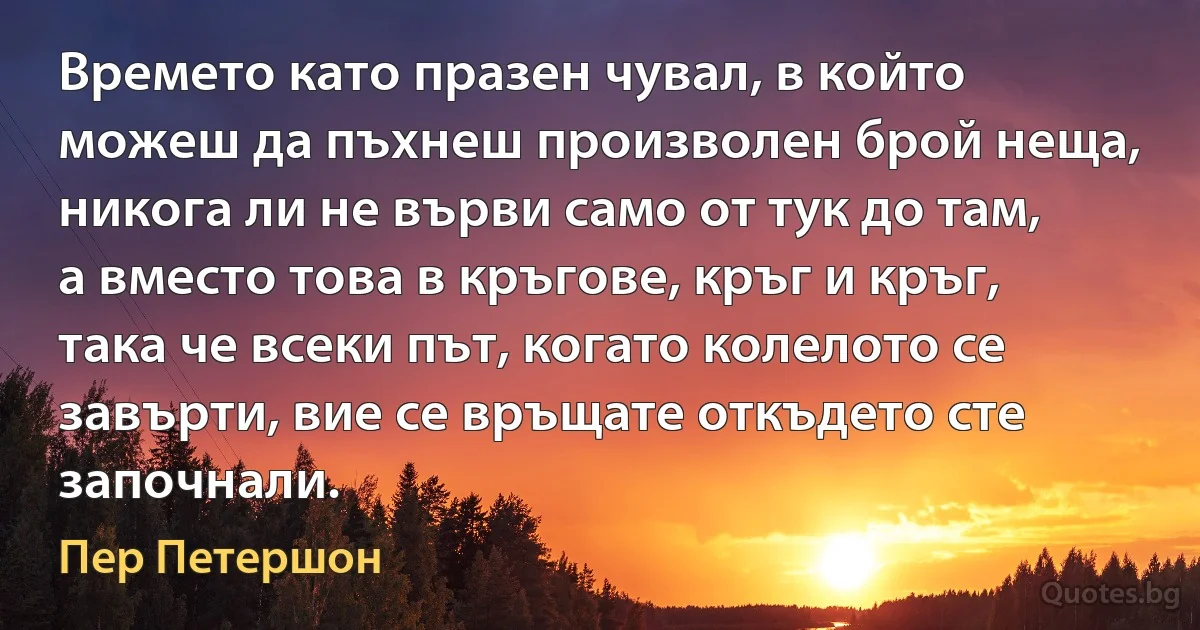 Времето като празен чувал, в който можеш да пъхнеш произволен брой неща, никога ли не върви само от тук до там, а вместо това в кръгове, кръг и кръг, така че всеки път, когато колелото се завърти, вие се връщате откъдето сте започнали. (Пер Петершон)