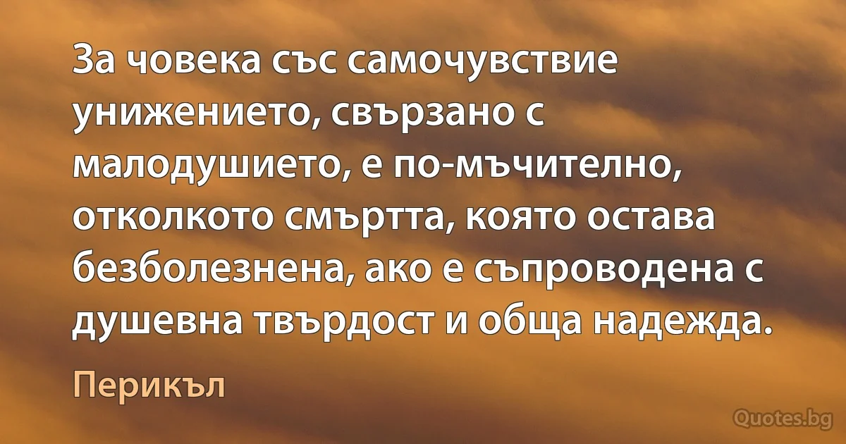 За човека със самочувствие унижението, свързано с малодушието, е по-мъчително, отколкото смъртта, която остава безболезнена, ако е съпроводена с душевна твърдост и обща надежда. (Перикъл)