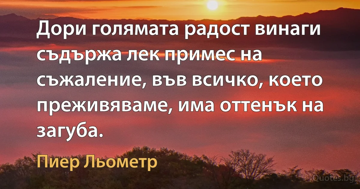 Дори голямата радост винаги съдържа лек примес на съжаление, във всичко, което преживяваме, има оттенък на загуба. (Пиер Льометр)