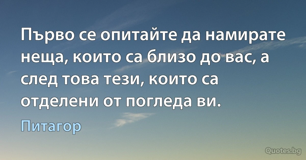 Първо се опитайте да намирате неща, които са близо до вас, а след това тези, които са отделени от погледа ви. (Питагор)