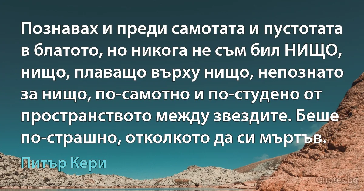 Познавах и преди самотата и пустотата в блатото, но никога не съм бил НИЩО, нищо, плаващо върху нищо, непознато за нищо, по-самотно и по-студено от пространството между звездите. Беше по-страшно, отколкото да си мъртъв. (Питър Кери)