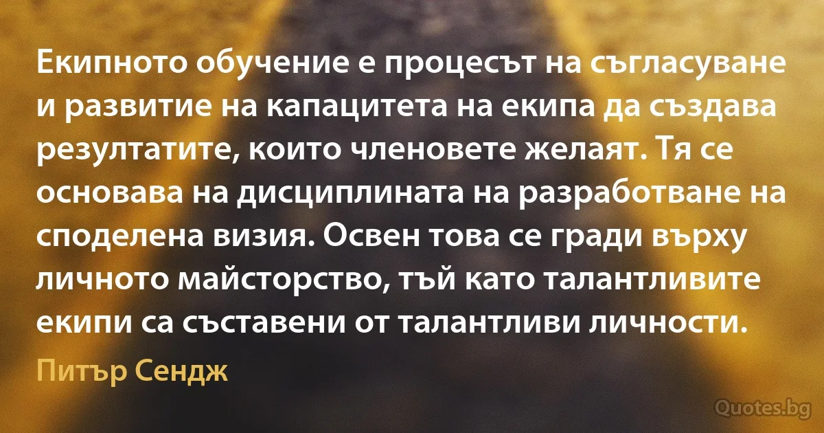 Екипното обучение е процесът на съгласуване и развитие на капацитета на екипа да създава резултатите, които членовете желаят. Тя се основава на дисциплината на разработване на споделена визия. Освен това се гради върху личното майсторство, тъй като талантливите екипи са съставени от талантливи личности. (Питър Сендж)