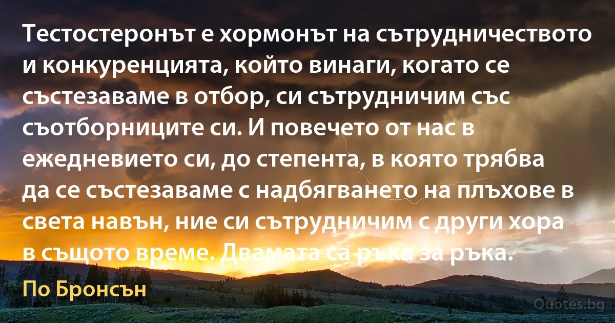 Тестостеронът е хормонът на сътрудничеството и конкуренцията, който винаги, когато се състезаваме в отбор, си сътрудничим със съотборниците си. И повечето от нас в ежедневието си, до степента, в която трябва да се състезаваме с надбягването на плъхове в света навън, ние си сътрудничим с други хора в същото време. Двамата са ръка за ръка. (По Бронсън)