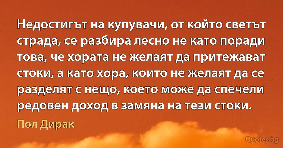 Недостигът на купувачи, от който светът страда, се разбира лесно не като поради това, че хората не желаят да притежават стоки, а като хора, които не желаят да се разделят с нещо, което може да спечели редовен доход в замяна на тези стоки. (Пол Дирак)