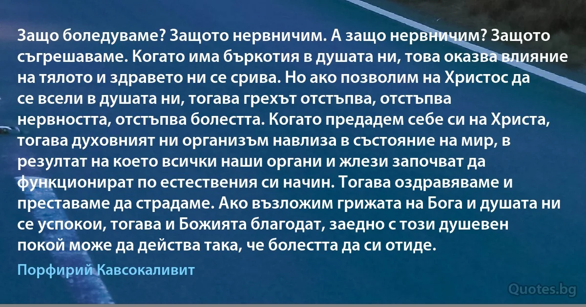 Защо боледуваме? Защото нервничим. А защо нервничим? Защото съгрешаваме. Когато има бъркотия в душата ни, това оказва влияние на тялото и здравето ни се срива. Но ако позволим на Христос да се всели в душата ни, тогава грехът отстъпва, отстъпва нервността, отстъпва болестта. Когато предадем себе си на Христа, тогава духовният ни организъм навлиза в състояние на мир, в резултат на което всички наши органи и жлези започват да функционират по естествения си начин. Тогава оздравяваме и преставаме да страдаме. Ако възложим грижата на Бога и душата ни се успокои, тогава и Божията благодат, заедно с този душевен покой може да действа така, че болестта да си отиде. (Порфирий Кавсокаливит)