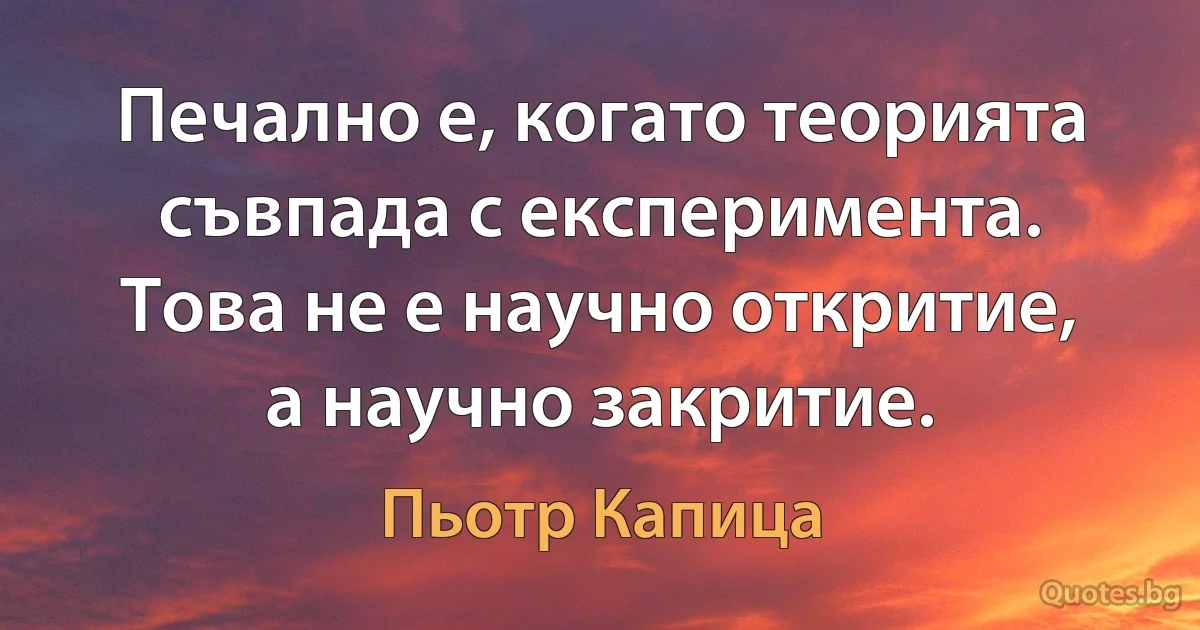 Печално е, когато теорията съвпада с експеримента. Това не е научно откритие, а научно закритие. (Пьотр Капица)