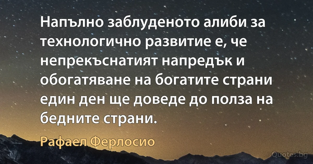 Напълно заблуденото алиби за технологично развитие е, че непрекъснатият напредък и обогатяване на богатите страни един ден ще доведе до полза на бедните страни. (Рафаел Ферлосио)