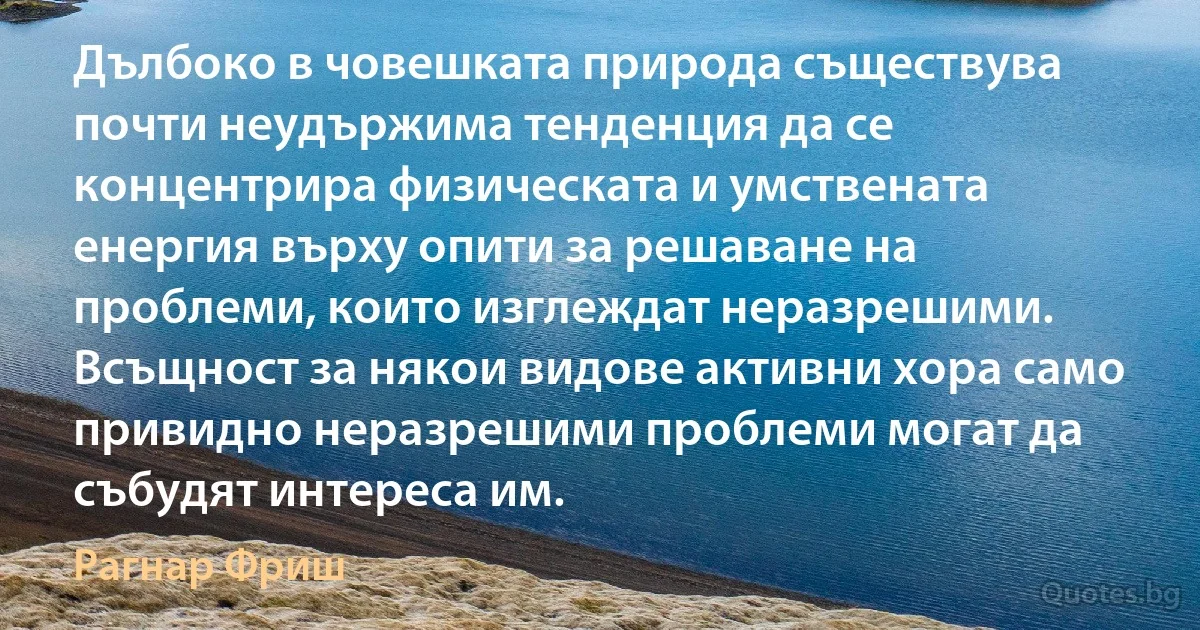 Дълбоко в човешката природа съществува почти неудържима тенденция да се концентрира физическата и умствената енергия върху опити за решаване на проблеми, които изглеждат неразрешими. Всъщност за някои видове активни хора само привидно неразрешими проблеми могат да събудят интереса им. (Рагнар Фриш)