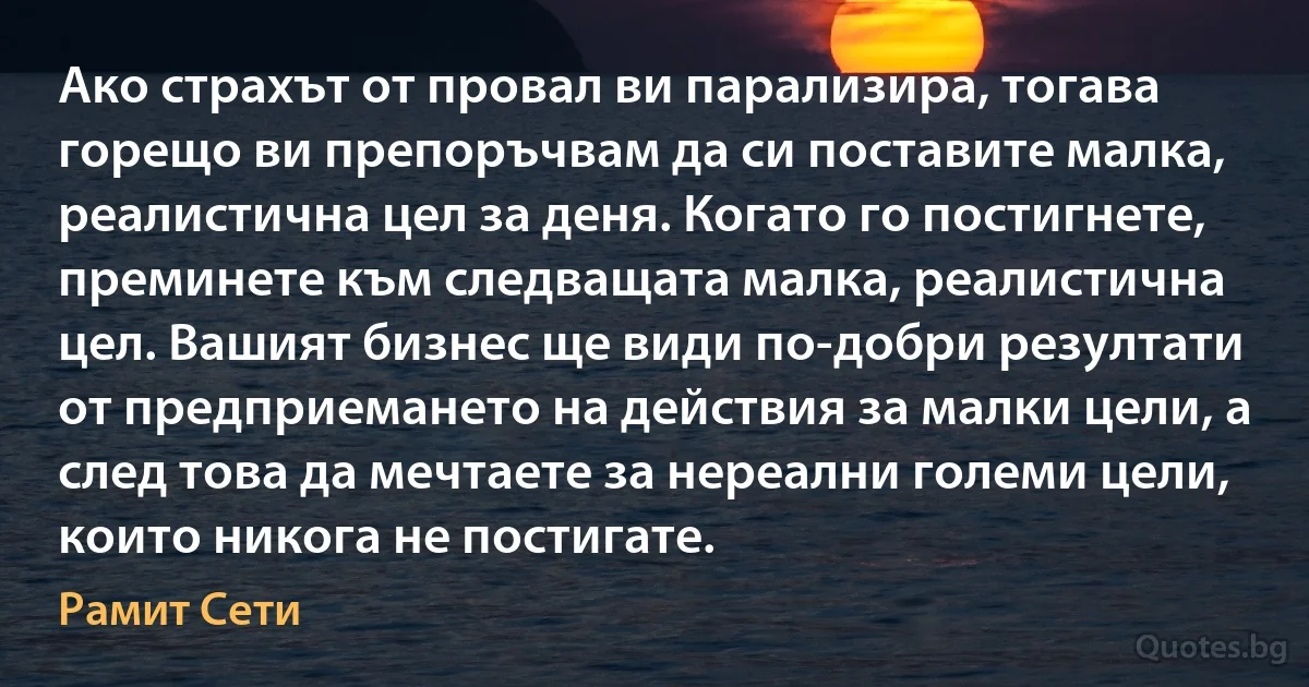 Ако страхът от провал ви парализира, тогава горещо ви препоръчвам да си поставите малка, реалистична цел за деня. Когато го постигнете, преминете към следващата малка, реалистична цел. Вашият бизнес ще види по-добри резултати от предприемането на действия за малки цели, а след това да мечтаете за нереални големи цели, които никога не постигате. (Рамит Сети)