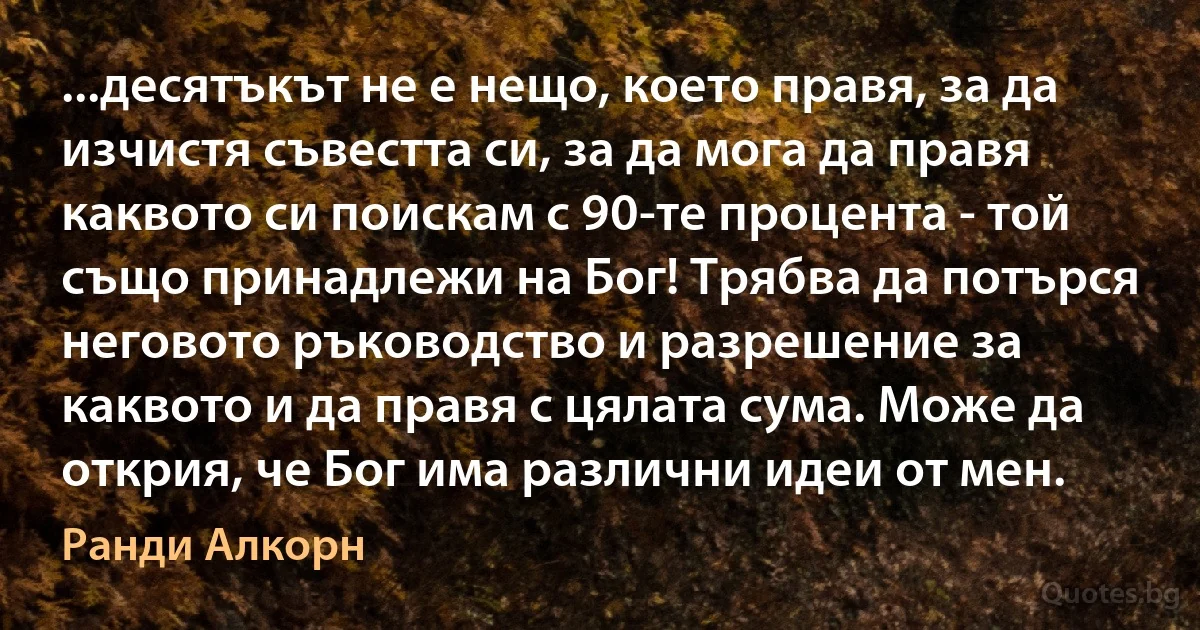 ...десятъкът не е нещо, което правя, за да изчистя съвестта си, за да мога да правя каквото си поискам с 90-те процента - той също принадлежи на Бог! Трябва да потърся неговото ръководство и разрешение за каквото и да правя с цялата сума. Може да открия, че Бог има различни идеи от мен. (Ранди Алкорн)