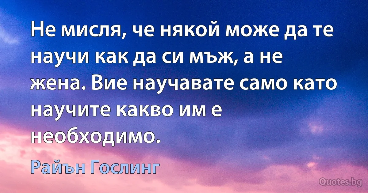 Не мисля, че някой може да те научи как да си мъж, а не жена. Вие научавате само като научите какво им е необходимо. (Райън Гослинг)