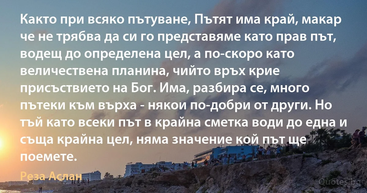 Както при всяко пътуване, Пътят има край, макар че не трябва да си го представяме като прав път, водещ до определена цел, а по-скоро като величествена планина, чийто връх крие присъствието на Бог. Има, разбира се, много пътеки към върха - някои по-добри от други. Но тъй като всеки път в крайна сметка води до една и съща крайна цел, няма значение кой път ще поемете. (Реза Аслан)