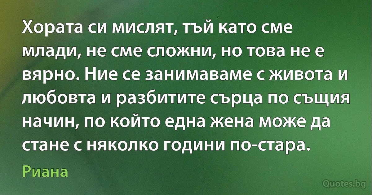 Хората си мислят, тъй като сме млади, не сме сложни, но това не е вярно. Ние се занимаваме с живота и любовта и разбитите сърца по същия начин, по който една жена може да стане с няколко години по-стара. (Риана)