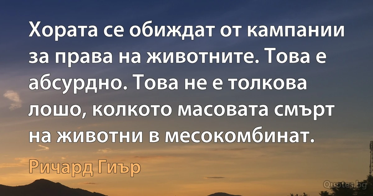 Хората се обиждат от кампании за права на животните. Това е абсурдно. Това не е толкова лошо, колкото масовата смърт на животни в месокомбинат. (Ричард Гиър)