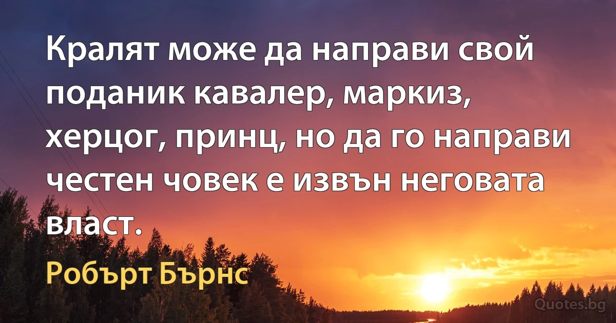 Кралят може да направи свой поданик кавалер, маркиз, херцог, принц, но да го направи честен човек е извън неговата власт. (Робърт Бърнс)