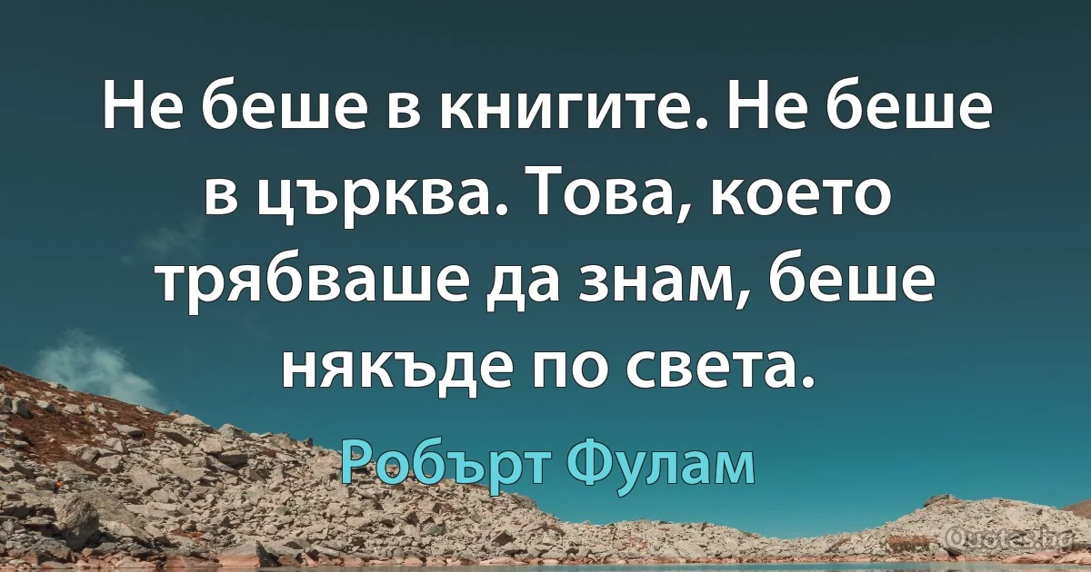 Не беше в книгите. Не беше в църква. Това, което трябваше да знам, беше някъде по света. (Робърт Фулам)