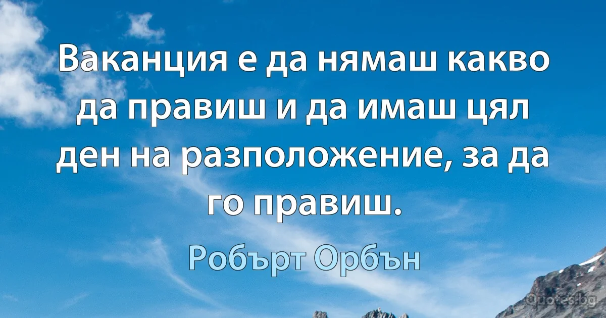 Ваканция е да нямаш какво да правиш и да имаш цял ден на разположение, за да го правиш. (Робърт Орбън)