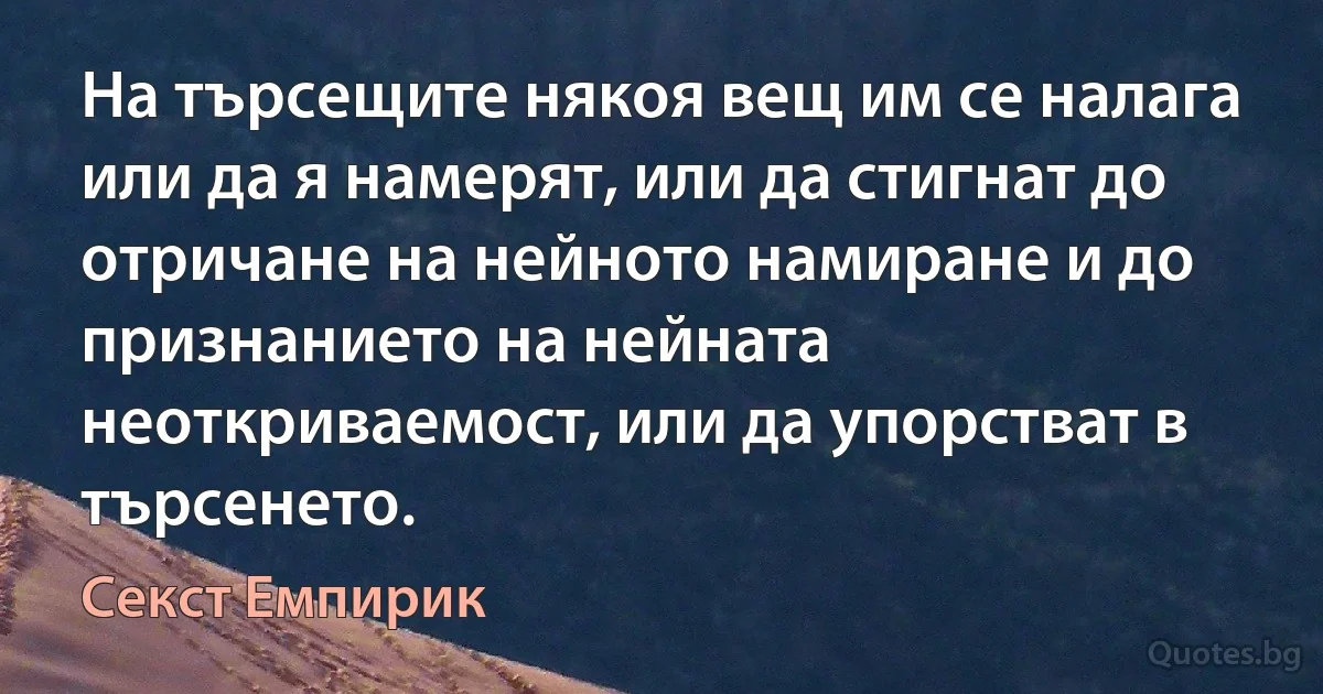 На търсещите някоя вещ им се налага или да я намерят, или да стигнат до отричане на нейното намиране и до признанието на нейната неоткриваемост, или да упорстват в търсенето. (Секст Емпирик)